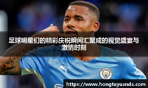 足球明星们的精彩庆祝瞬间汇聚成的视觉盛宴与激情时刻