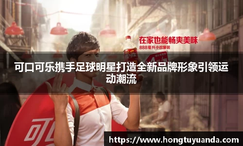 可口可乐携手足球明星打造全新品牌形象引领运动潮流