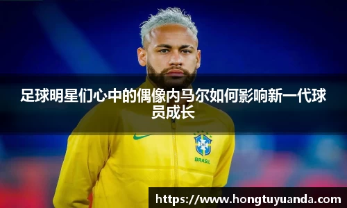 足球明星们心中的偶像内马尔如何影响新一代球员成长