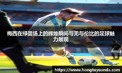 梅西在绿茵场上的辉煌瞬间与无与伦比的足球魅力展现